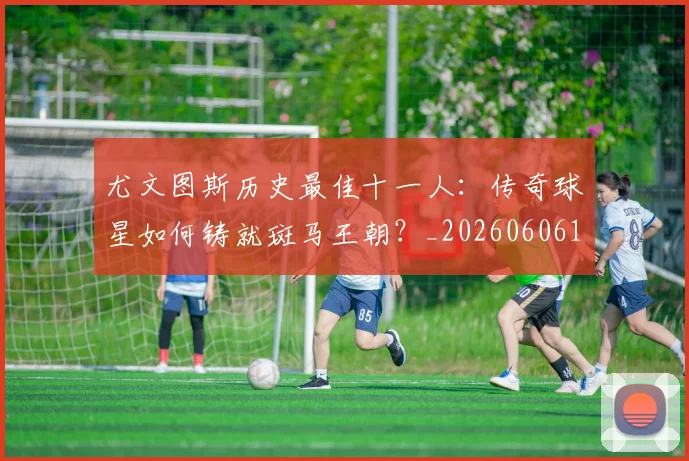 尤文图斯历史最佳十一人：传奇球星如何铸就斑马王朝？_20260606153204