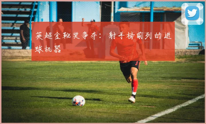 英超金靴奖争夺：射手榜前列的进球机器