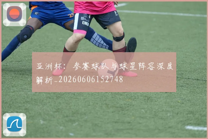 亚洲杯:参赛球队与球星阵容深度解析_20260606152748
