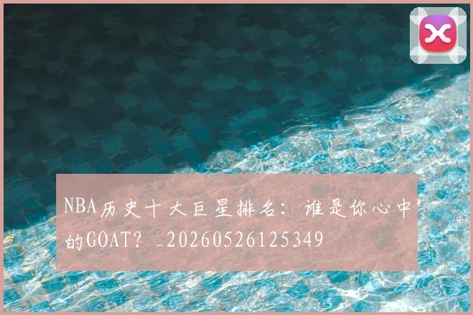 NBA历史十大巨星排名：谁是你心中的GOAT？_20260526125349