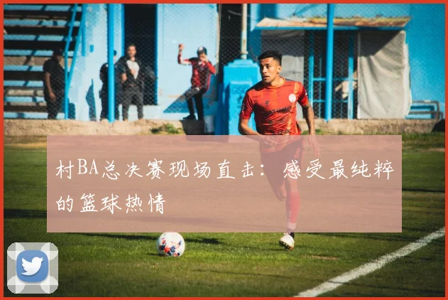村BA总决赛现场直击：感受最纯粹的篮球热情