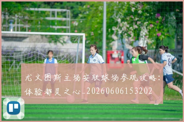 尤文图斯主场安联球场参观攻略：体验都灵之心_20260606153202
